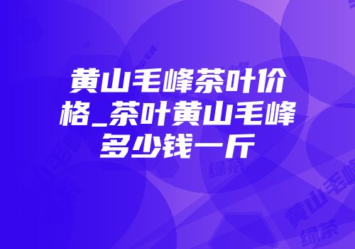 黄山毛峰茶叶价格_茶叶黄山毛峰多少钱一斤
