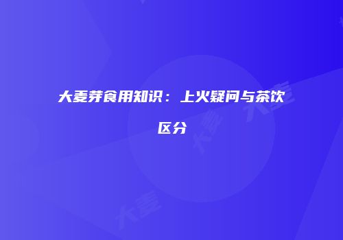 大麦芽食用知识：上火疑问与茶饮区分