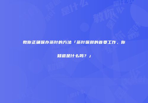 教你正确保存茶叶的方法「茶叶保鲜的首要工作，你知道是什么吗？」