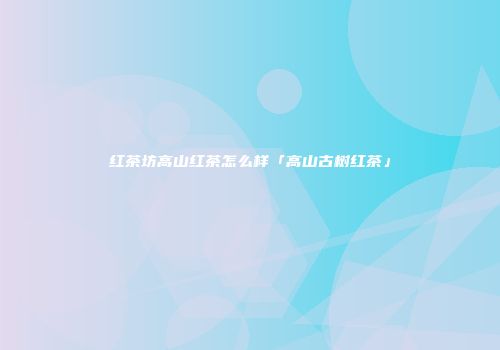 红茶坊高山红茶怎么样「高山古树红茶」