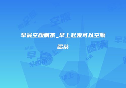 早晨空腹喝茶_早上起来可以空腹喝茶