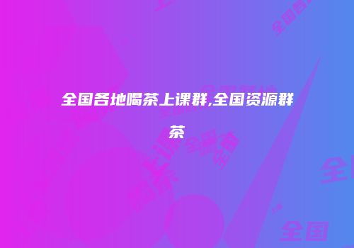 全国各地喝茶上课群,全国资源群茶