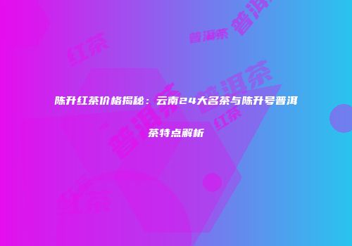 陈升红茶价格揭秘：云南24大名茶与陈升号普洱茶特点解析