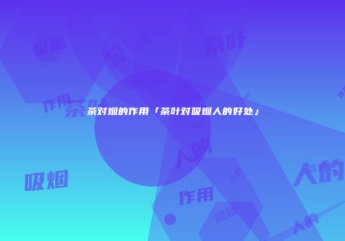 茶对烟的作用「茶叶对吸烟人的好处」