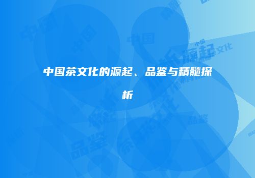 中国茶文化的源起、品鉴与精髓探析