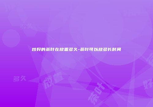 炒好的茶叶在放置多久-茶叶可以放多长时间