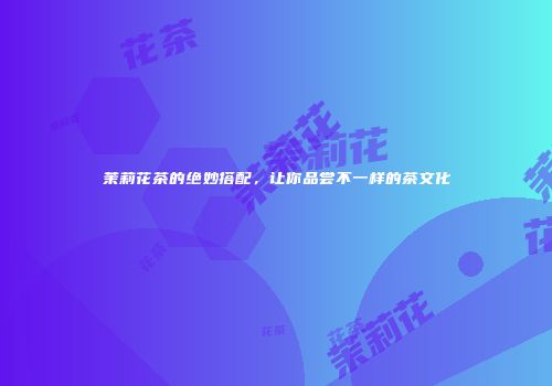 茉莉花茶的绝妙搭配，让你品尝不一样的茶文化