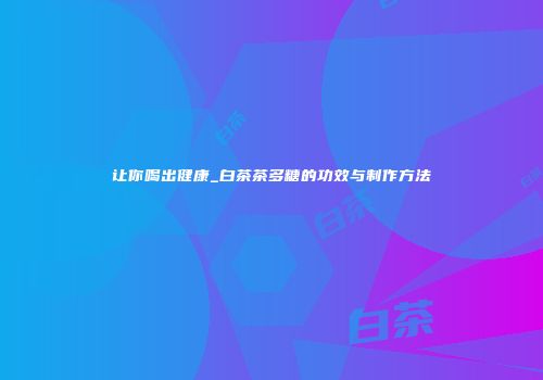 让你喝出健康_白茶茶多糖的功效与制作方法