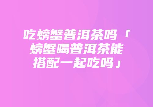 吃螃蟹普洱茶吗「螃蟹喝普洱茶能搭配一起吃吗」
