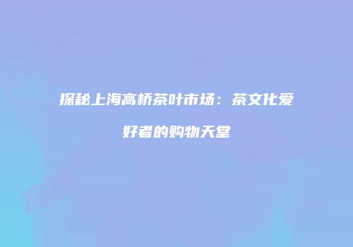 探秘上海高桥茶叶市场：茶文化爱好者的购物天堂