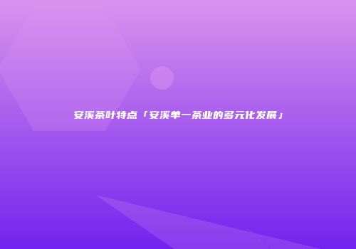 安溪茶叶特点「安溪单一茶业的多元化发展」