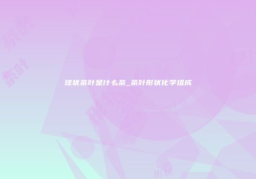 球状茶叶是什么茶_茶叶形状化学组成