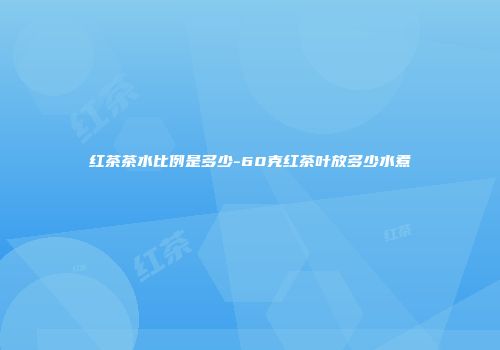 红茶茶水比例是多少-60克红茶叶放多少水煮