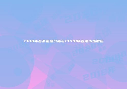 2018年春茶福建价格与2020年春茶市场解析
