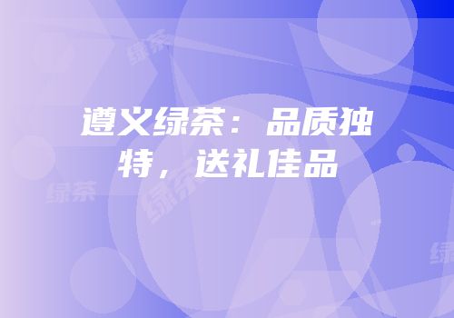 遵义绿茶：品质独特，送礼佳品