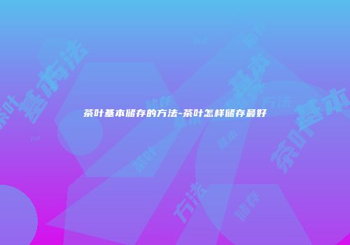 茶叶基本储存的方法-茶叶怎样储存最好