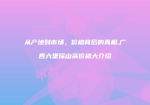 从产地到市场，价格背后的真相,广西六堡瑶山茶价格大介绍
