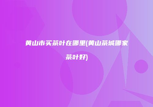 黄山市买茶叶在哪里(黄山茶城哪家茶叶好)