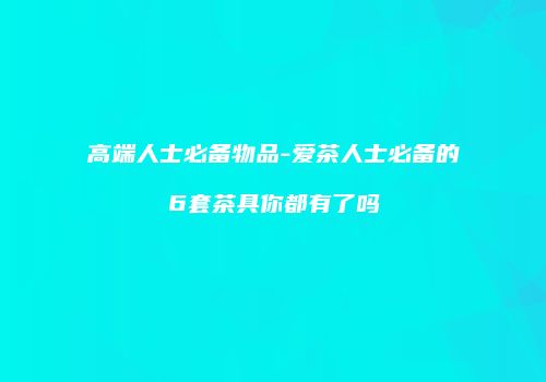 高端人士必备物品-爱茶人士必备的6套茶具你都有了吗