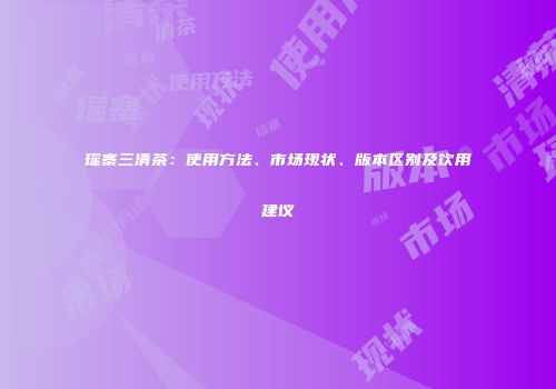 瑶寨三清茶：使用方法、市场现状、版本区别及饮用建议