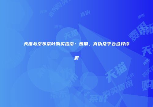 天猫与京东茶叶购买指南：费用、真伪及平台选择详解