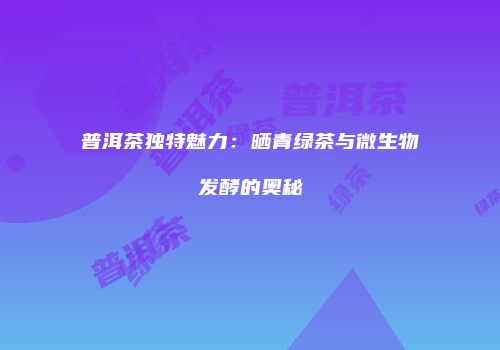 普洱茶独特魅力：晒青绿茶与微生物发酵的奥秘
