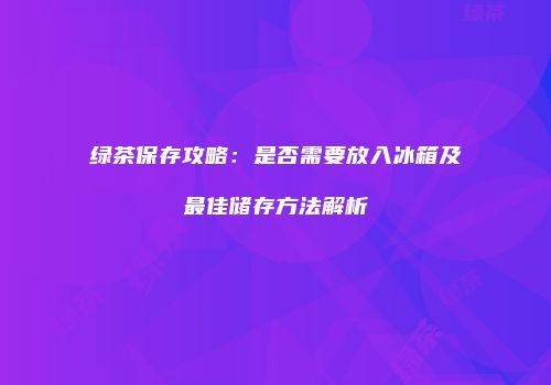 绿茶保存攻略：是否需要放入冰箱及最佳储存方法解析