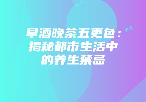 早酒晚茶五更色：揭秘都市生活中的养生禁忌