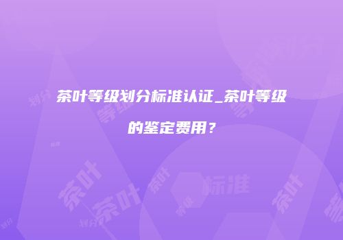 茶叶等级划分标准认证_茶叶等级的鉴定费用？