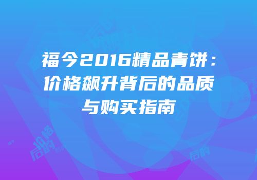 福今2016精品青饼：价格飙升背后的品质与购买指南