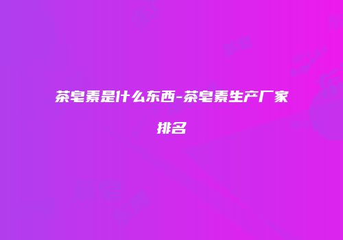 茶皂素是什么东西-茶皂素生产厂家排名