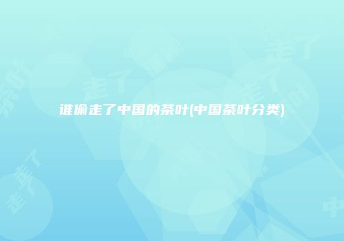 谁偷走了中国的茶叶(中国茶叶分类)
