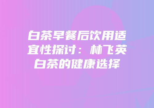 白茶早餐后饮用适宜性探讨：林飞英白茶的健康选择