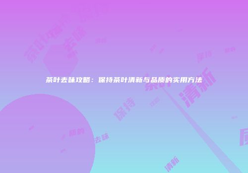 茶叶去味攻略：保持茶叶清新与品质的实用方法