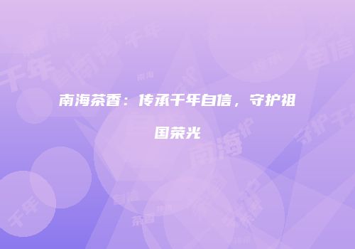 南海茶香：传承千年自信，守护祖国荣光