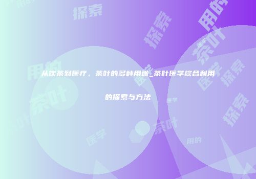 从饮茶到医疗，茶叶的多种用途_茶叶医学综合利用的探索与方法