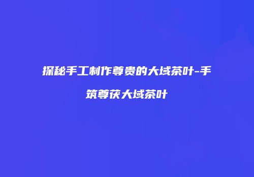 探秘手工制作尊贵的大域茶叶-手筑尊茯大域茶叶