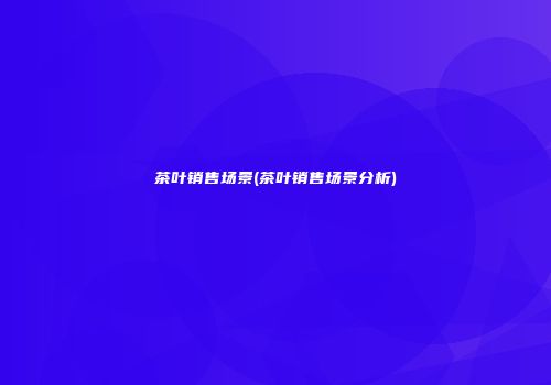 茶叶销售场景(茶叶销售场景分析)