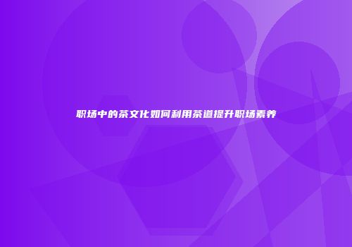 职场中的茶文化如何利用茶道提升职场素养