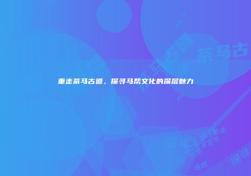 重走茶马古道，探寻马帮文化的深层魅力