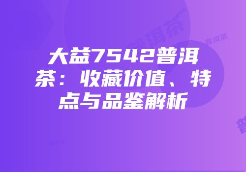 大益7542普洱茶：收藏价值、特点与品鉴解析
