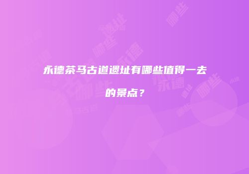 永德茶马古道遗址有哪些值得一去的景点？