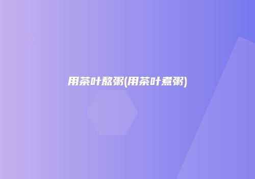 用茶叶熬粥(用茶叶煮粥)