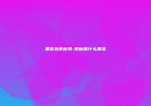 黑茶治便秘吗-便秘喝什么黑茶