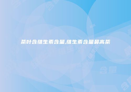 茶叶含维生素含量,维生素含量最高茶