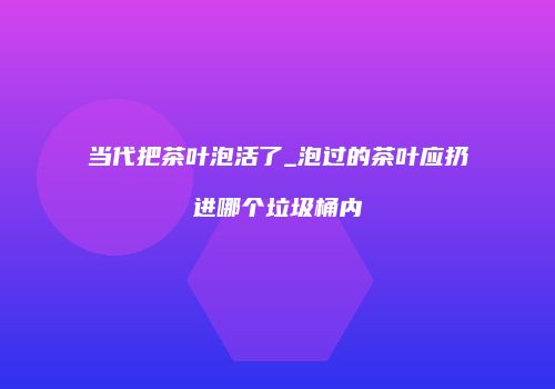 当代把茶叶泡活了_泡过的茶叶应扔进哪个垃圾桶内