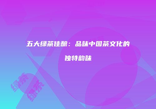 五大绿茶佳酿：品味中国茶文化的独特韵味