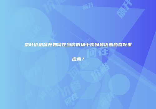 茶叶价格飙升如何在当前市场中找到最优惠的茶叶供应商？