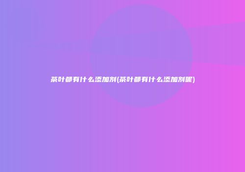 茶叶都有什么添加剂(茶叶都有什么添加剂呢)