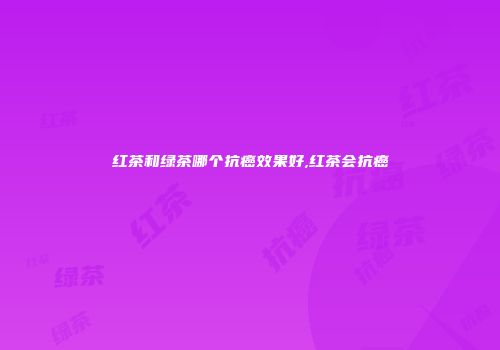 红茶和绿茶哪个抗癌效果好,红茶会抗癌